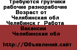 Требуются грузчики,рабочие,разнорабочие  › Возраст от ­ 20 - Челябинская обл., Челябинск г. Работа » Вакансии   . Челябинская обл.